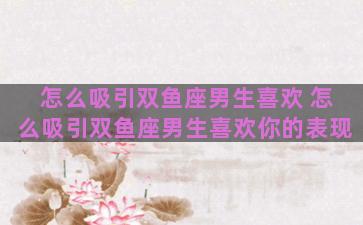 怎么吸引双鱼座男生喜欢 怎么吸引双鱼座男生喜欢你的表现